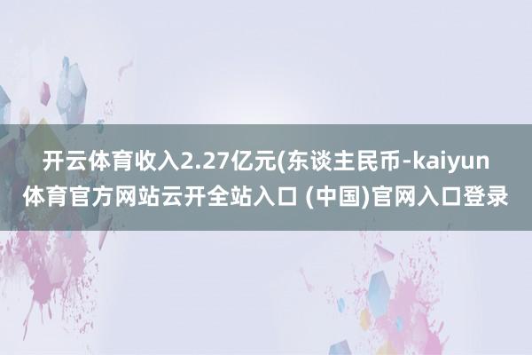 开云体育收入2.27亿元(东谈主民币-kaiyun体育官方网站云开全站入口 (中国)官网入口登录