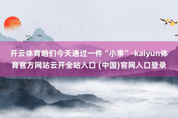 开云体育咱们今天通过一件“小事”-kaiyun体育官方网站云开全站入口 (中国)官网入口登录