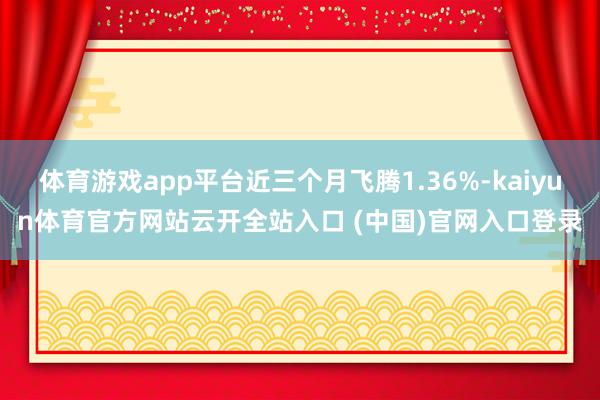 体育游戏app平台近三个月飞腾1.36%-kaiyun体育官方网站云开全站入口 (中国)官网入口登录