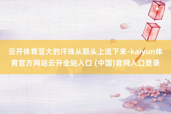 云开体育豆大的汗珠从额头上流下来-kaiyun体育官方网站云开全站入口 (中国)官网入口登录
