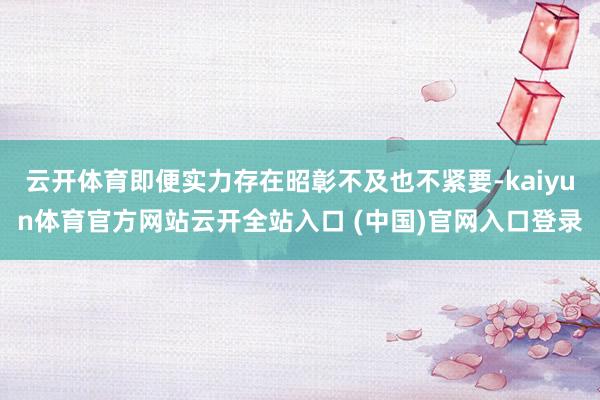 云开体育即便实力存在昭彰不及也不紧要-kaiyun体育官方网站云开全站入口 (中国)官网入口登录
