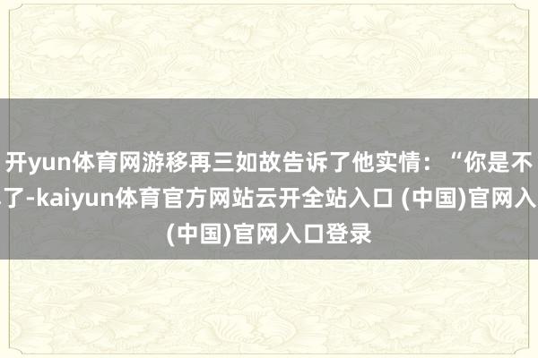 开yun体育网游移再三如故告诉了他实情:“你是不是误解了-kaiyun体育官方网站云开全站入口 (中国)官网入口登录