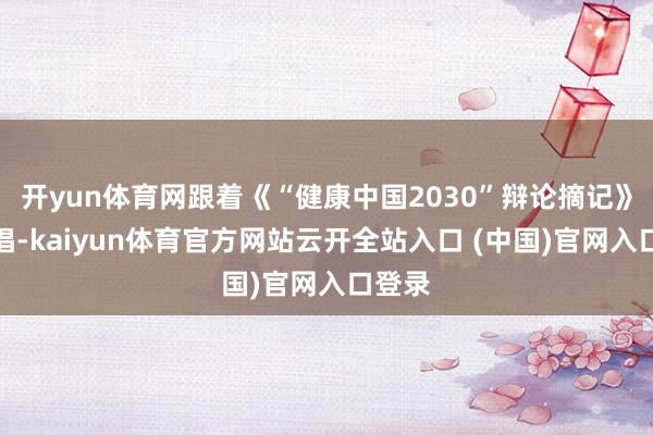 开yun体育网跟着《“健康中国2030”辩论摘记》的提倡-kaiyun体育官方网站云开全站入口 (中国)官网入口登录