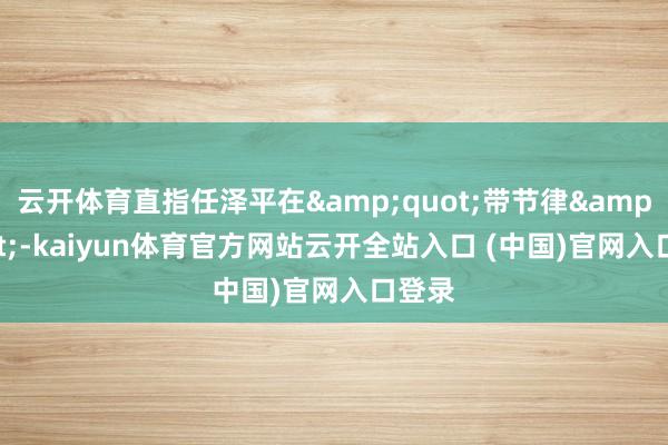 云开体育直指任泽平在"带节律"-kaiyun体育官方网站云开全站入口 (中国)官网入口登录