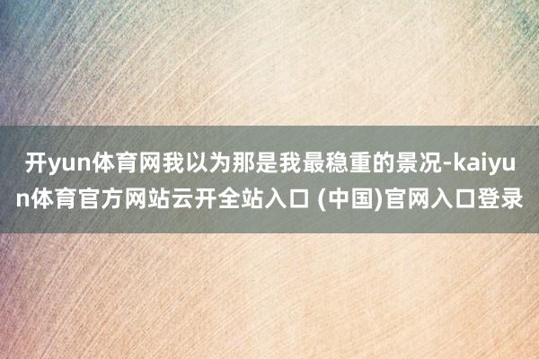 开yun体育网我以为那是我最稳重的景况-kaiyun体育官方网站云开全站入口 (中国)官网入口登录