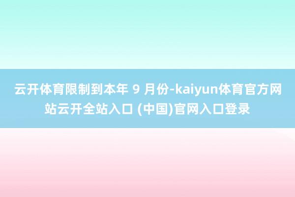 云开体育限制到本年 9 月份-kaiyun体育官方网站云开全站入口 (中国)官网入口登录