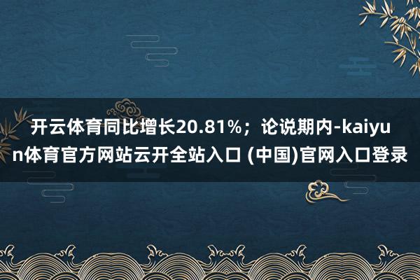 开云体育同比增长20.81%；论说期内-kaiyun体育官方网站云开全站入口 (中国)官网入口登录