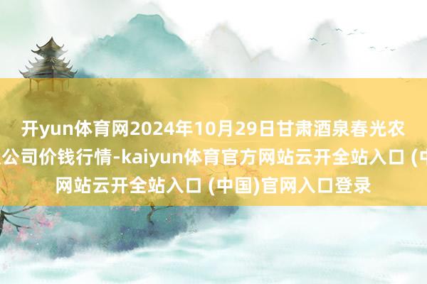 开yun体育网2024年10月29日甘肃酒泉春光农居品市集有限包袱公司价钱行情-kaiyun体育官方网站云开全站入口 (中国)官网入口登录