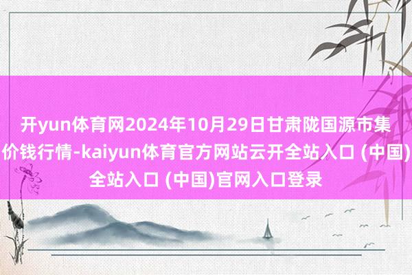 开yun体育网2024年10月29日甘肃陇国源市集措置有限公司价钱行情-kaiyun体育官方网站云开全站入口 (中国)官网入口登录