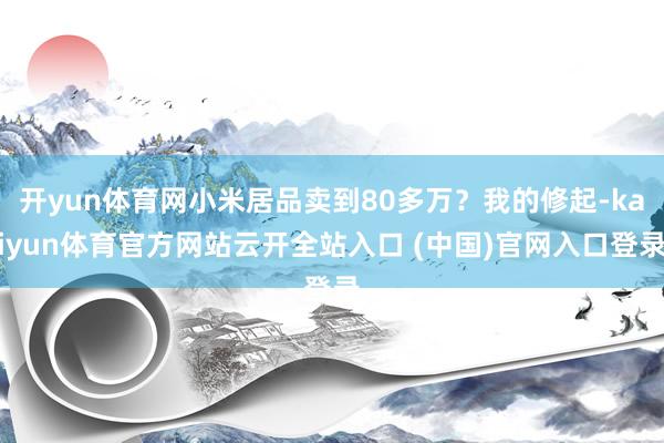 开yun体育网小米居品卖到80多万？我的修起-kaiyun体育官方网站云开全站入口 (中国)官网入口登录