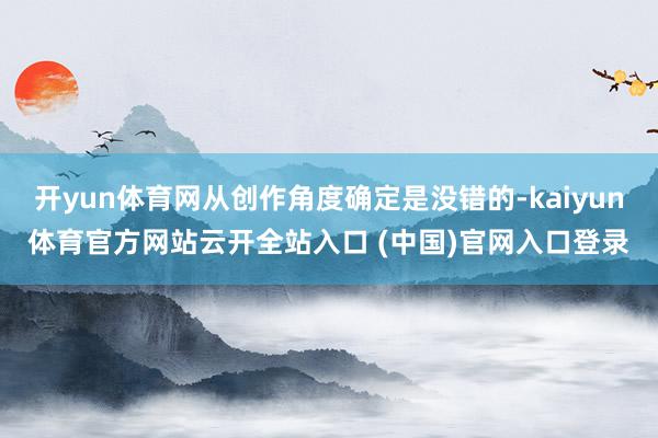 开yun体育网从创作角度确定是没错的-kaiyun体育官方网站云开全站入口 (中国)官网入口登录