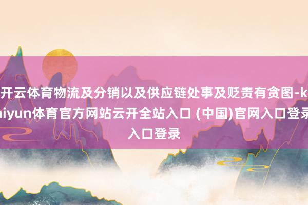 开云体育物流及分销以及供应链处事及贬责有贪图-kaiyun体育官方网站云开全站入口 (中国)官网入口登录