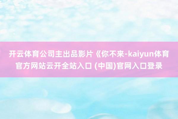 开云体育公司主出品影片《你不来-kaiyun体育官方网站云开全站入口 (中国)官网入口登录