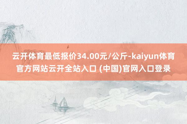 云开体育最低报价34.00元/公斤-kaiyun体育官方网站云开全站入口 (中国)官网入口登录
