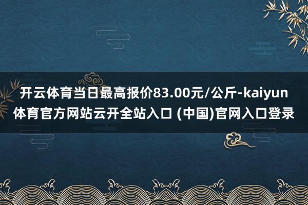开云体育当日最高报价83.00元/公斤-kaiyun体育官方网站云开全站入口 (中国)官网入口登录