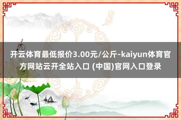 开云体育最低报价3.00元/公斤-kaiyun体育官方网站云开全站入口 (中国)官网入口登录