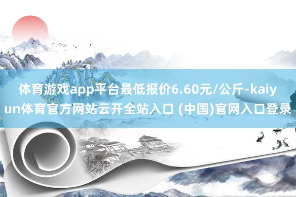 体育游戏app平台最低报价6.60元/公斤-kaiyun体育官方网站云开全站入口 (中国)官网入口登录