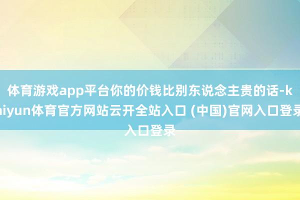 体育游戏app平台你的价钱比别东说念主贵的话-kaiyun体育官方网站云开全站入口 (中国)官网入口登录