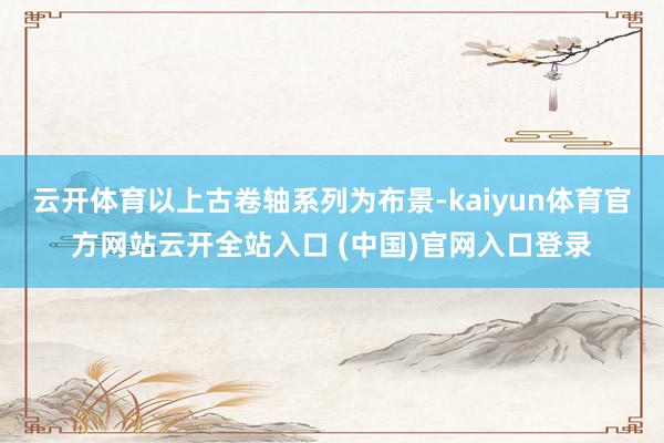 云开体育以上古卷轴系列为布景-kaiyun体育官方网站云开全站入口 (中国)官网入口登录