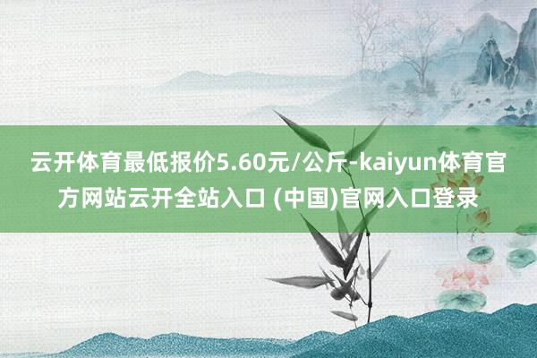 云开体育最低报价5.60元/公斤-kaiyun体育官方网站云开全站入口 (中国)官网入口登录