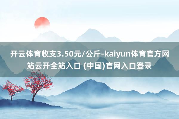 开云体育收支3.50元/公斤-kaiyun体育官方网站云开全站入口 (中国)官网入口登录