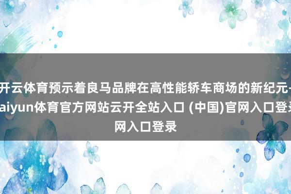 开云体育预示着良马品牌在高性能轿车商场的新纪元-kaiyun体育官方网站云开全站入口 (中国)官网入口登录
