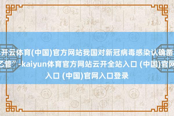 开云体育(中国)官方网站我国对新冠病毒感染认确凿际“乙类乙管”-kaiyun体育官方网站云开全站入口 (中国)官网入口登录