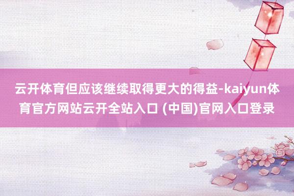 云开体育但应该继续取得更大的得益-kaiyun体育官方网站云开全站入口 (中国)官网入口登录