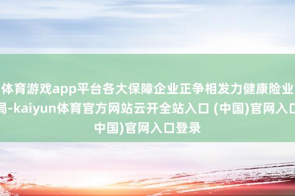 体育游戏app平台各大保障企业正争相发力健康险业务布局-kaiyun体育官方网站云开全站入口 (中国)官网入口登录