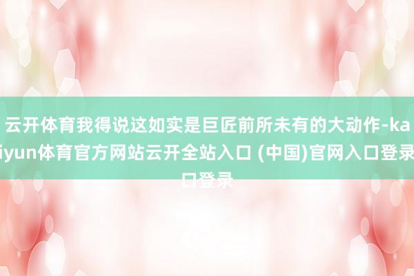 云开体育我得说这如实是巨匠前所未有的大动作-kaiyun体育官方网站云开全站入口 (中国)官网入口登录