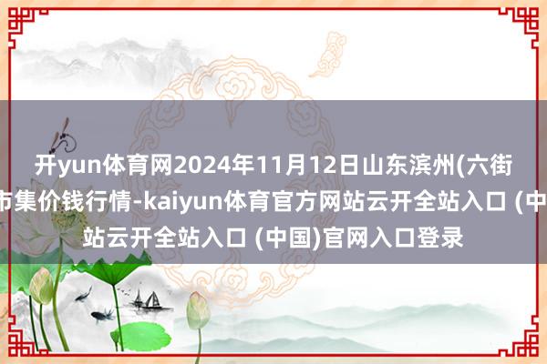开yun体育网2024年11月12日山东滨州(六街)鲁北蔬菜批发市集价钱行情-kaiyun体育官方网站云开全站入口 (中国)官网入口登录
