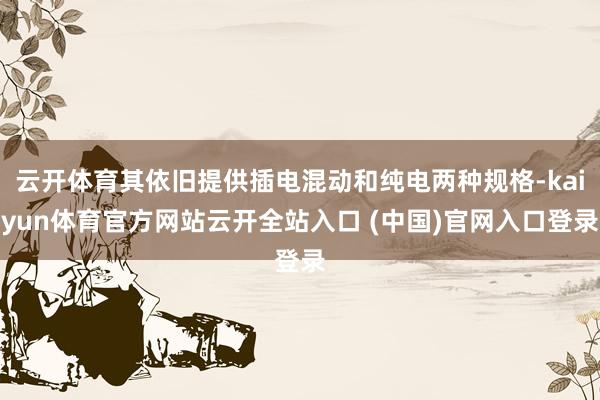 云开体育其依旧提供插电混动和纯电两种规格-kaiyun体育官方网站云开全站入口 (中国)官网入口登录