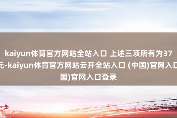 kaiyun体育官方网站全站入口 上述三项所有为37.7亿元-kaiyun体育官方网站云开全站入口 (中国)官网入口登录