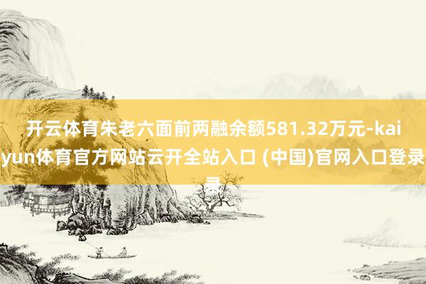 开云体育朱老六面前两融余额581.32万元-kaiyun体育官方网站云开全站入口 (中国)官网入口登录