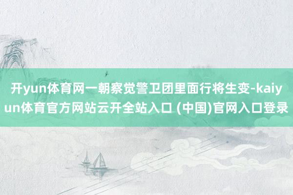 开yun体育网一朝察觉警卫团里面行将生变-kaiyun体育官方网站云开全站入口 (中国)官网入口登录