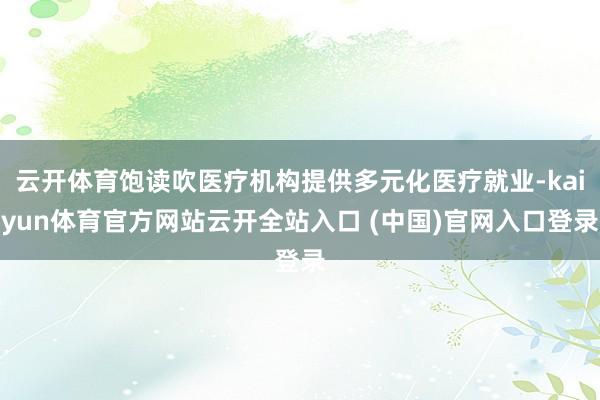 云开体育饱读吹医疗机构提供多元化医疗就业-kaiyun体育官方网站云开全站入口 (中国)官网入口登录
