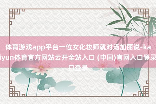 体育游戏app平台一位女化妆师就对汤加丽说-kaiyun体育官方网站云开全站入口 (中国)官网入口登录