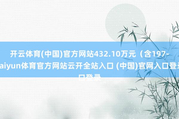 开云体育(中国)官方网站432.10万元（含197-kaiyun体育官方网站云开全站入口 (中国)官网入口登录