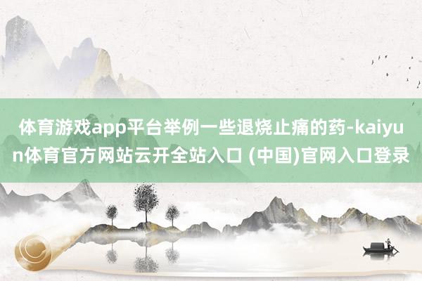 体育游戏app平台举例一些退烧止痛的药-kaiyun体育官方网站云开全站入口 (中国)官网入口登录