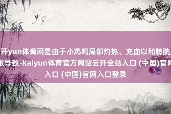 开yun体育网是由于小鸡鸡局部灼热、充血以和膀胱胀满等刺激导致-kaiyun体育官方网站云开全站入口 (中国)官网入口登录