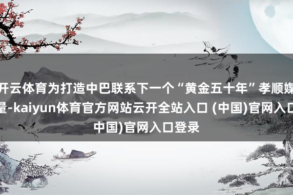 开云体育为打造中巴联系下一个“黄金五十年”孝顺媒膂力量-kaiyun体育官方网站云开全站入口 (中国)官网入口登录