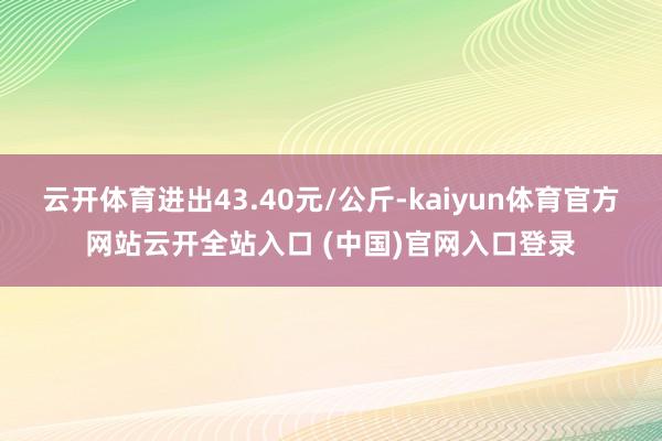 云开体育进出43.40元/公斤-kaiyun体育官方网站云开全站入口 (中国)官网入口登录