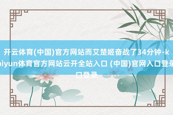 开云体育(中国)官方网站而艾楚姬奋战了34分钟-kaiyun体育官方网站云开全站入口 (中国)官网入口登录