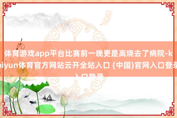 体育游戏app平台比赛前一晚更是高烧去了病院-kaiyun体育官方网站云开全站入口 (中国)官网入口登录