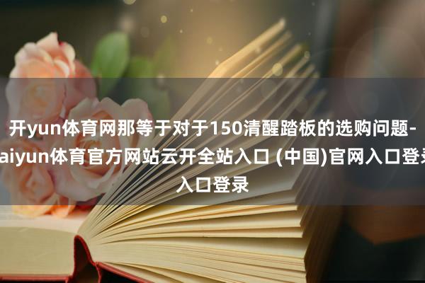 开yun体育网那等于对于150清醒踏板的选购问题-kaiyun体育官方网站云开全站入口 (中国)官网入口登录
