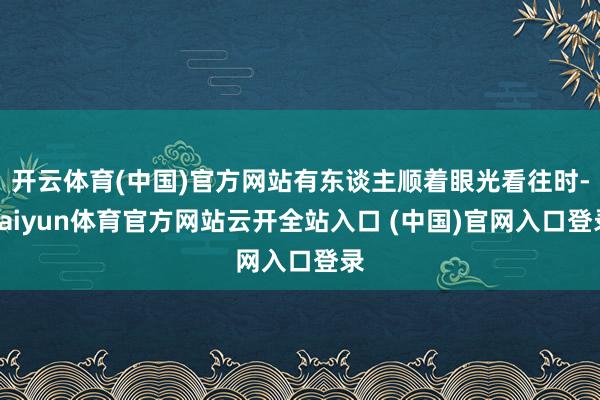 开云体育(中国)官方网站有东谈主顺着眼光看往时-kaiyun体育官方网站云开全站入口 (中国)官网入口登录