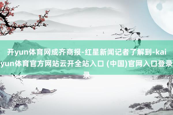 开yun体育网成齐商报-红星新闻记者了解到-kaiyun体育官方网站云开全站入口 (中国)官网入口登录