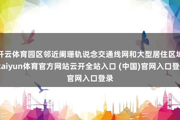 开云体育园区邻近阑珊轨说念交通线网和大型居住区域-kaiyun体育官方网站云开全站入口 (中国)官网入口登录