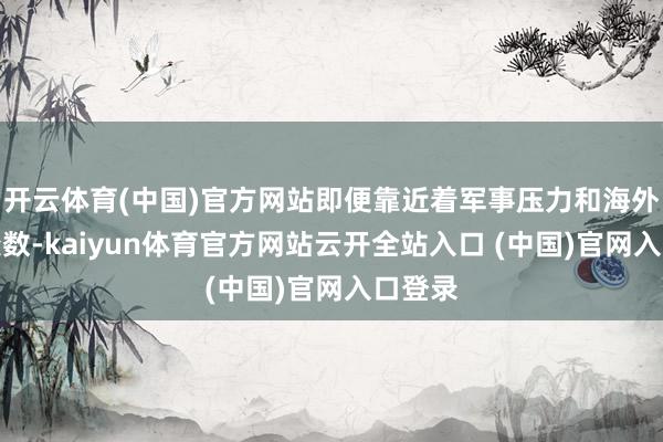 开云体育(中国)官方网站即便靠近着军事压力和海外政事变数-kaiyun体育官方网站云开全站入口 (中国)官网入口登录