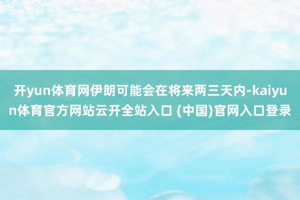 开yun体育网伊朗可能会在将来两三天内-kaiyun体育官方网站云开全站入口 (中国)官网入口登录